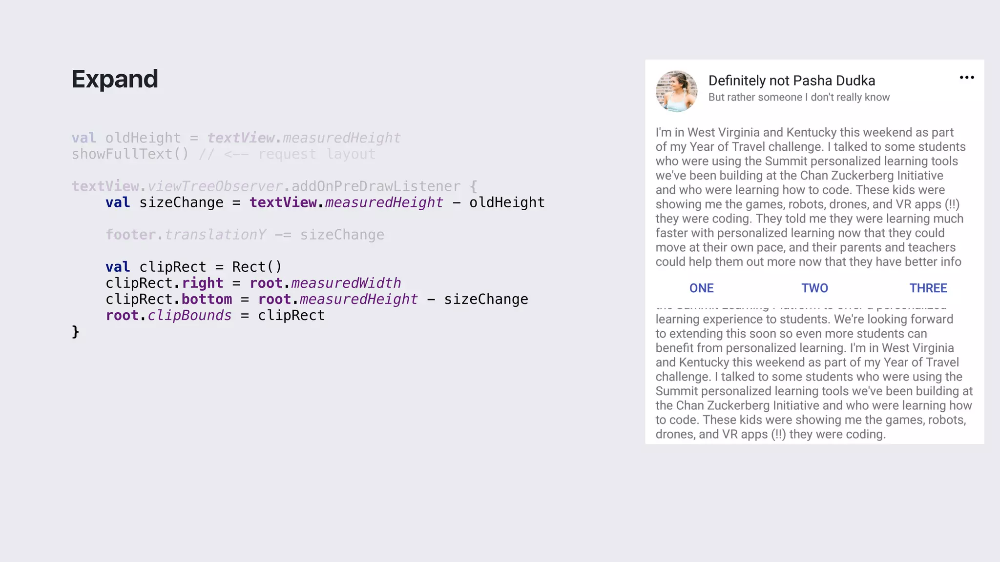 val oldHeight = textView.measuredHeight
showFullText() // <-- request layout
textView.viewTreeObserver.addOnPreDrawListener {
val sizeChange = textView.measuredHeight - oldHeight
footer.translationY -= sizeChange
val clipRect = Rect()
clipRect.right = root.measuredWidth
clipRect.bottom = root.measuredHeight - sizeChange
root.clipBounds = clipRect
}2
Expand
 