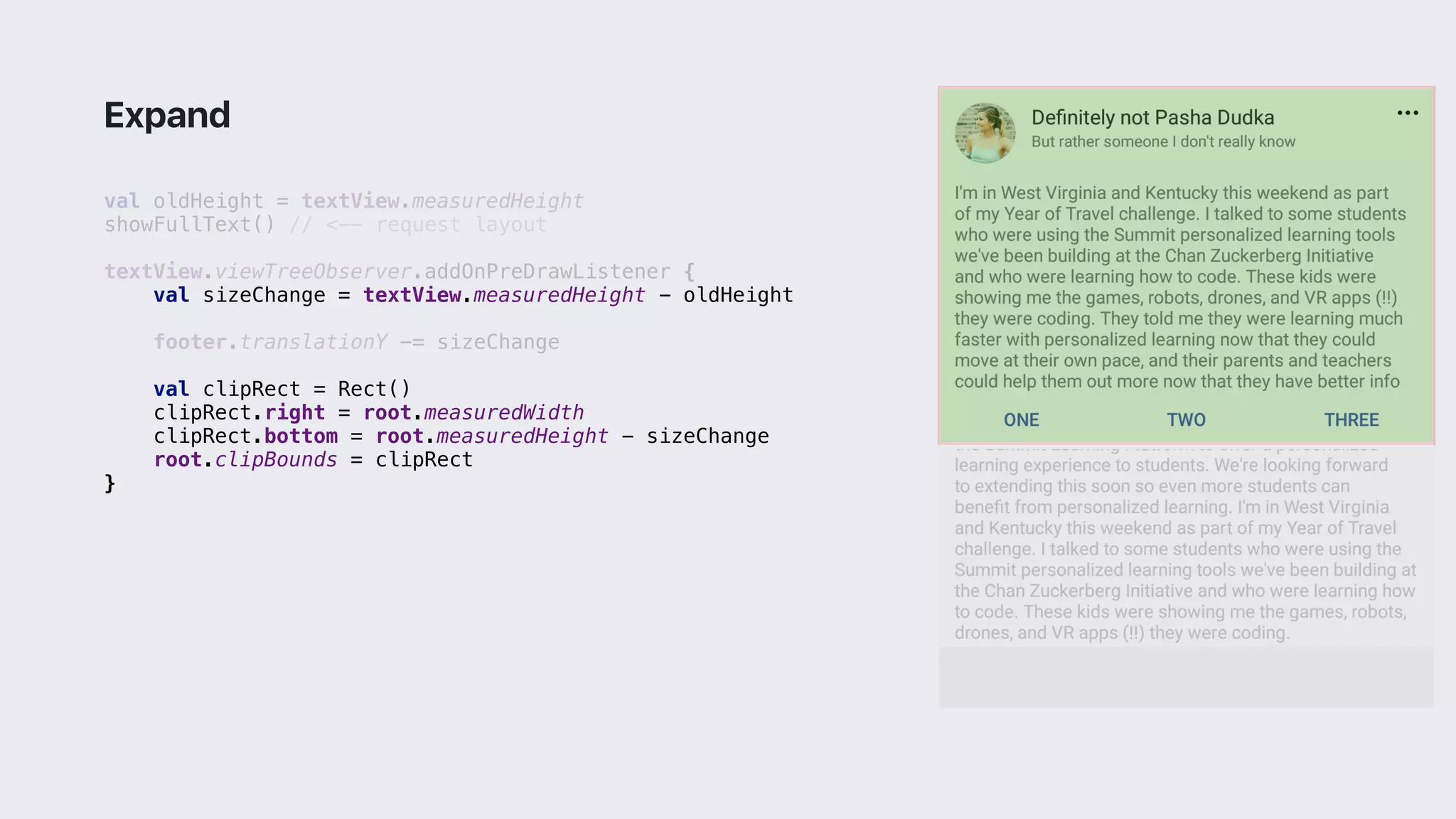 val oldHeight = textView.measuredHeight
showFullText() // <-- request layout
textView.viewTreeObserver.addOnPreDrawListener {
val sizeChange = textView.measuredHeight - oldHeight
footer.translationY -= sizeChange
val clipRect = Rect()
clipRect.right = root.measuredWidth
clipRect.bottom = root.measuredHeight - sizeChange
root.clipBounds = clipRect
}2
Expand
 
