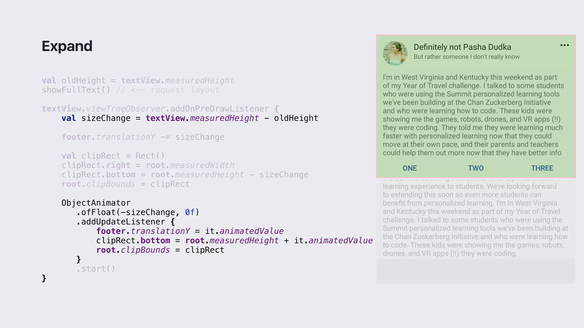 val oldHeight = textView.measuredHeight
showFullText() // <-- request layout
textView.viewTreeObserver.addOnPreDrawListener {
val sizeChange = textView.measuredHeight - oldHeight
footer.translationY -= sizeChange
val clipRect = Rect()
clipRect.right = root.measuredWidth
clipRect.bottom = root.measuredHeight - sizeChange
root.clipBounds = clipRect
ObjectAnimator
.ofFloat(-sizeChange, 0f)
.addUpdateListener {
footer.translationY = it.animatedValue
clipRect.bottom = root.measuredHeight + it.animatedValue
root.clipBounds = clipRect
}1
.start()
}2
Expand
 