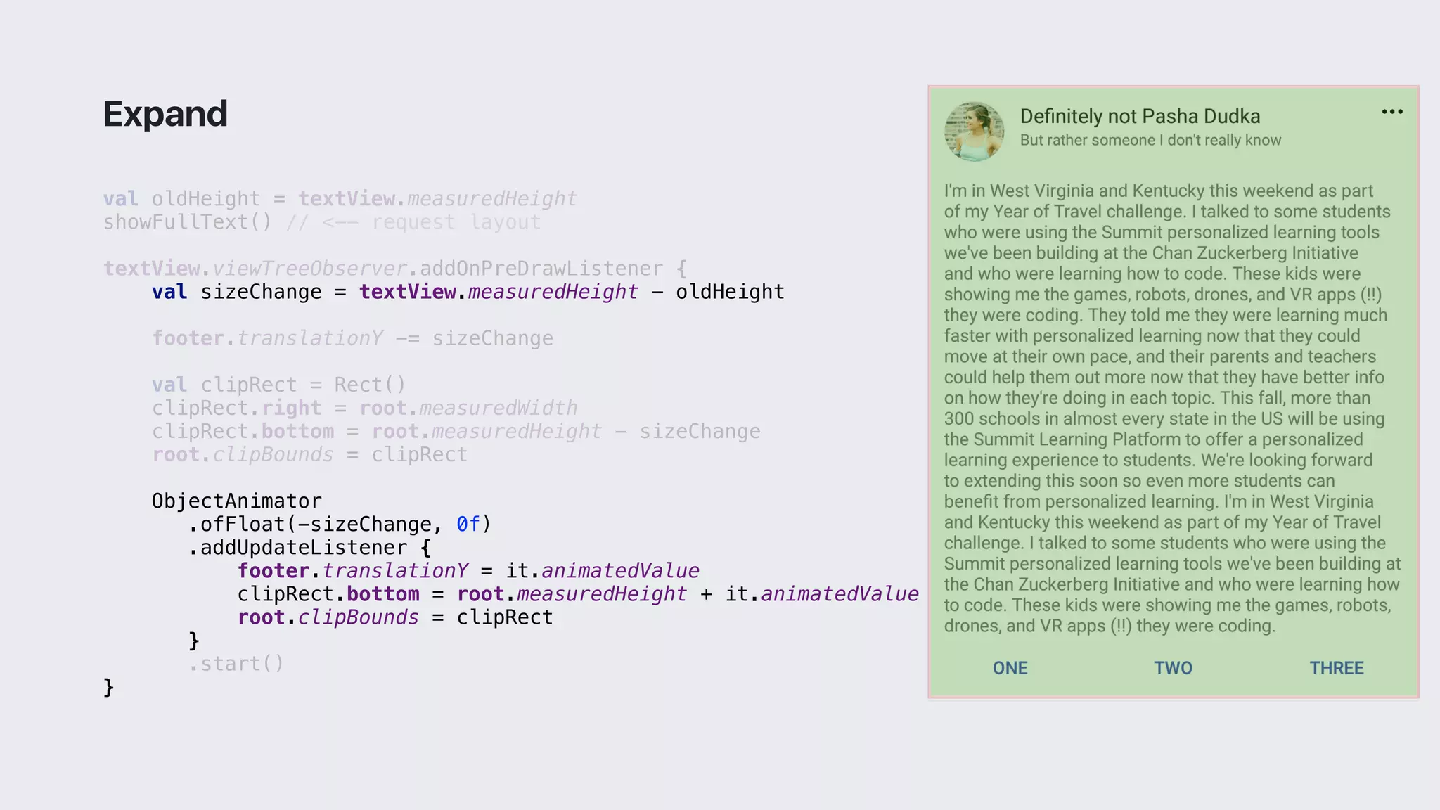 val oldHeight = textView.measuredHeight
showFullText() // <-- request layout
textView.viewTreeObserver.addOnPreDrawListener {
val sizeChange = textView.measuredHeight - oldHeight
footer.translationY -= sizeChange
val clipRect = Rect()
clipRect.right = root.measuredWidth
clipRect.bottom = root.measuredHeight - sizeChange
root.clipBounds = clipRect
ObjectAnimator
.ofFloat(-sizeChange, 0f)
.addUpdateListener {
footer.translationY = it.animatedValue
clipRect.bottom = root.measuredHeight + it.animatedValue
root.clipBounds = clipRect
}1
.start()
}2
Expand
 