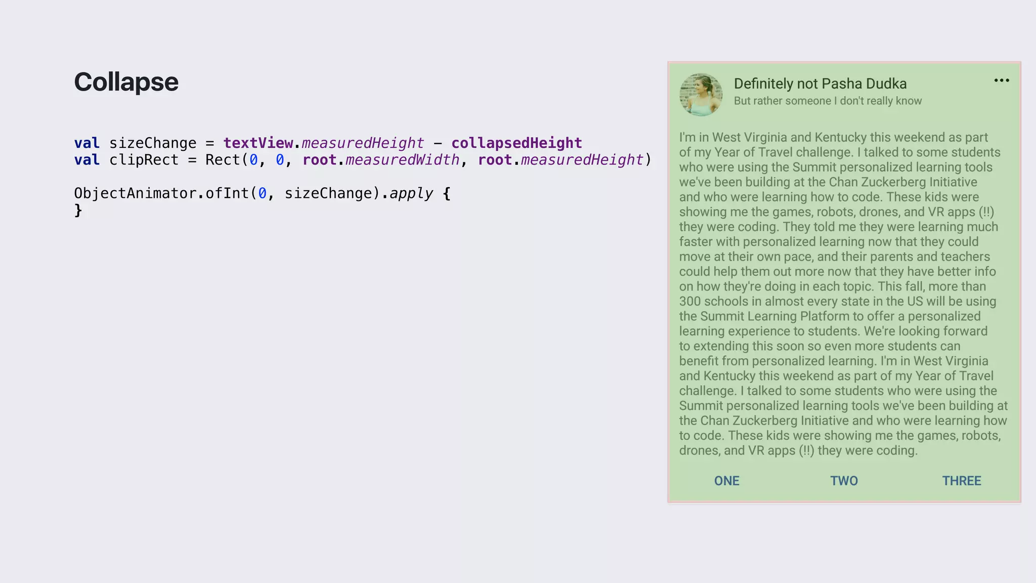 val sizeChange = textView.measuredHeight - collapsedHeight
val clipRect = Rect(0, 0, root.measuredWidth, root.measuredHeight)
ObjectAnimator.ofInt(0, sizeChange).apply {
}3
Collapse
 