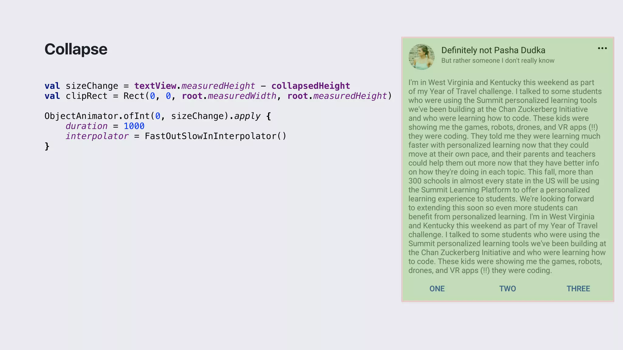 val sizeChange = textView.measuredHeight - collapsedHeight
val clipRect = Rect(0, 0, root.measuredWidth, root.measuredHeight)
ObjectAnimator.ofInt(0, sizeChange).apply {
duration = 1000
interpolator = FastOutSlowInInterpolator()
}3
Collapse
 