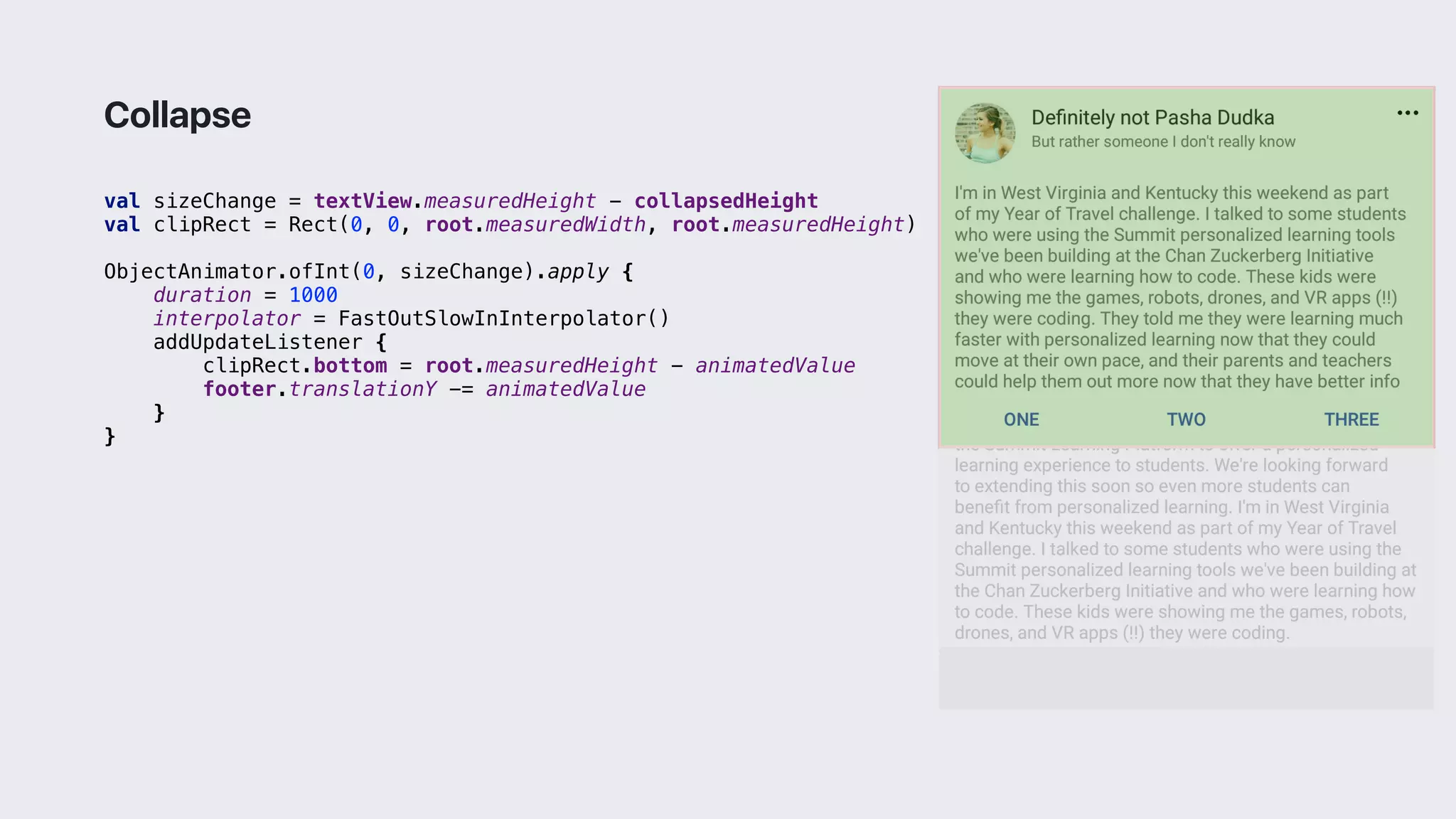 val sizeChange = textView.measuredHeight - collapsedHeight
val clipRect = Rect(0, 0, root.measuredWidth, root.measuredHeight)
ObjectAnimator.ofInt(0, sizeChange).apply {
duration = 1000
interpolator = FastOutSlowInInterpolator()
addUpdateListener {
clipRect.bottom = root.measuredHeight - animatedValue
footer.translationY -= animatedValue
}1
}3
Collapse
 