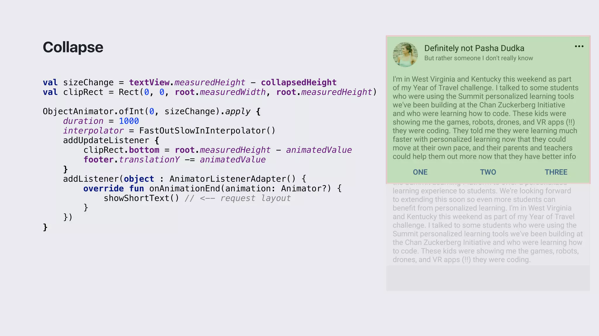 val sizeChange = textView.measuredHeight - collapsedHeight
val clipRect = Rect(0, 0, root.measuredWidth, root.measuredHeight)
ObjectAnimator.ofInt(0, sizeChange).apply {
duration = 1000
interpolator = FastOutSlowInInterpolator()
addUpdateListener {
clipRect.bottom = root.measuredHeight - animatedValue
footer.translationY -= animatedValue
}1
addListener(object : AnimatorListenerAdapter() {
override fun onAnimationEnd(animation: Animator?) {
showShortText() // <-- request layout
}2
})
}3
Collapse
 