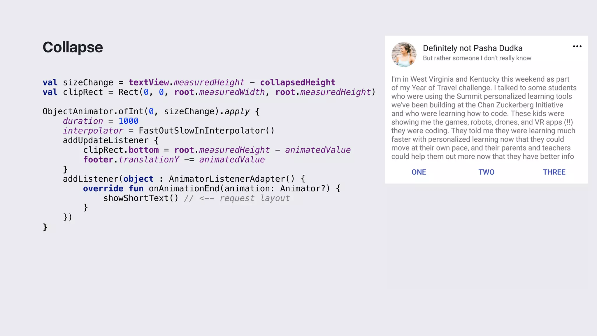 val sizeChange = textView.measuredHeight - collapsedHeight
val clipRect = Rect(0, 0, root.measuredWidth, root.measuredHeight)
ObjectAnimator.ofInt(0, sizeChange).apply {
duration = 1000
interpolator = FastOutSlowInInterpolator()
addUpdateListener {
clipRect.bottom = root.measuredHeight - animatedValue
footer.translationY -= animatedValue
}1
addListener(object : AnimatorListenerAdapter() {
override fun onAnimationEnd(animation: Animator?) {
showShortText() // <-- request layout
}2
})
}3
Collapse
 