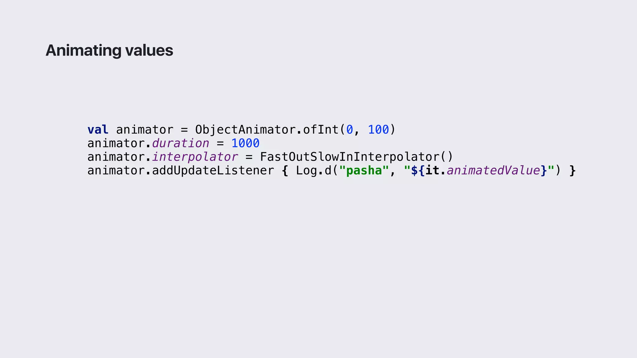 val animator = ObjectAnimator.ofInt(0, 100)
animator.duration = 1000
animator.interpolator = FastOutSlowInInterpolator()
animator.addUpdateListener { Log.d("pasha", "${it.animatedValue}") }1
Animating values
 