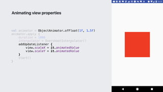 val animator = ObjectAnimator.ofFloat(1f, 1.5f)
animator.apply {
duration = 1000
interpolator = OvershootInterpolator()
addUpdateListener {
view.scaleX = it.animatedValue
view.scaleY = it.animatedValue
}1
start()
}2
Animating view properties
 