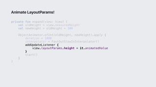private fun expand(view: View) {
val oldHeight = view.measuredHeight
val newHeight = oldHeight + 300
ObjectAnimator.ofInt(oldHeight, newHeight).apply {
duration = 1000
interpolator = FastOutSlowInInterpolator()
addUpdateListener {
view.layoutParams.height = it.animatedValue
}1
start()
}2
}3
Animate LayoutParams!
 