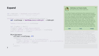 val oldHeight = textView.measuredHeight
showFullText() // <-- request layout
textView.viewTreeObserver.addOnPreDrawListener {
val sizeChange = textView.measuredHeight - oldHeight
footer.translationY -= sizeChange
val clipRect = Rect()
clipRect.right = root.measuredWidth
clipRect.bottom = root.measuredHeight - sizeChange
root.clipBounds = clipRect
ObjectAnimator
.ofFloat(-sizeChange, 0f)
.addUpdateListener {
footer.translationY = it.animatedValue
clipRect.bottom = root.measuredHeight + it.animatedValue
root.clipBounds = clipRect
}1
.start()
}2
Expand
 
