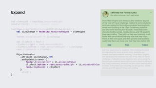 val oldHeight = textView.measuredHeight
showFullText() // <-- request layout
textView.viewTreeObserver.addOnPreDrawListener {
val sizeChange = textView.measuredHeight - oldHeight
footer.translationY -= sizeChange
val clipRect = Rect()
clipRect.right = root.measuredWidth
clipRect.bottom = root.measuredHeight - sizeChange
root.clipBounds = clipRect
ObjectAnimator
.ofFloat(-sizeChange, 0f)
.addUpdateListener {
footer.translationY = it.animatedValue
clipRect.bottom = root.measuredHeight + it.animatedValue
root.clipBounds = clipRect
}1
.start()
}2
Expand
 
