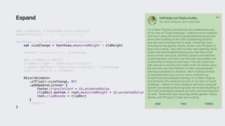 val oldHeight = textView.measuredHeight
showFullText() // <-- request layout
textView.viewTreeObserver.addOnPreDrawListener {
val sizeChange = textView.measuredHeight - oldHeight
footer.translationY -= sizeChange
val clipRect = Rect()
clipRect.right = root.measuredWidth
clipRect.bottom = root.measuredHeight - sizeChange
root.clipBounds = clipRect
ObjectAnimator
.ofFloat(-sizeChange, 0f)
.addUpdateListener {
footer.translationY = it.animatedValue
clipRect.bottom = root.measuredHeight + it.animatedValue
root.clipBounds = clipRect
}1
.start()
}2
Expand
 