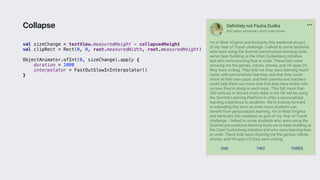 val sizeChange = textView.measuredHeight - collapsedHeight
val clipRect = Rect(0, 0, root.measuredWidth, root.measuredHeight)
ObjectAnimator.ofInt(0, sizeChange).apply {
duration = 1000
interpolator = FastOutSlowInInterpolator()
}3
Collapse
 