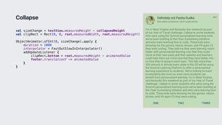 val sizeChange = textView.measuredHeight - collapsedHeight
val clipRect = Rect(0, 0, root.measuredWidth, root.measuredHeight)
ObjectAnimator.ofInt(0, sizeChange).apply {
duration = 1000
interpolator = FastOutSlowInInterpolator()
addUpdateListener {
clipRect.bottom = root.measuredHeight - animatedValue
footer.translationY -= animatedValue
}1
}3
Collapse
 