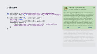 val sizeChange = textView.measuredHeight - collapsedHeight
val clipRect = Rect(0, 0, root.measuredWidth, root.measuredHeight)
ObjectAnimator.ofInt(0, sizeChange).apply {
duration = 1000
interpolator = FastOutSlowInInterpolator()
addUpdateListener {
clipRect.bottom = root.measuredHeight - animatedValue
footer.translationY -= animatedValue
}1
}3
Collapse
 