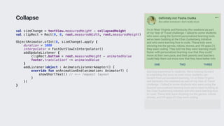 val sizeChange = textView.measuredHeight - collapsedHeight
val clipRect = Rect(0, 0, root.measuredWidth, root.measuredHeight)
ObjectAnimator.ofInt(0, sizeChange).apply {
duration = 1000
interpolator = FastOutSlowInInterpolator()
addUpdateListener {
clipRect.bottom = root.measuredHeight - animatedValue
footer.translationY -= animatedValue
}1
addListener(object : AnimatorListenerAdapter() {
override fun onAnimationEnd(animation: Animator?) {
showShortText() // <-- request layout
}2
})
}3
Collapse
 