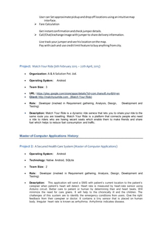 User can Setapproximate pickupanddropoff locationsusinganintuitivemap
interface.
 Fare Calculation
Get instantconfirmationandcheckjumperdetails.
 Call/Chat/exchangeimage withjumperto share deliveryinformation.
Live track your jumperandsee hislocationonthe map.
Pay withcashand use creditlimitfeature tobuyanythingfromcity.
Project: Match Your Ride (6th February 2015 – 22th April, 2015)
 Organization: A & A Solution Pvt. Ltd.
 Operating System: Android
 Team Size: 3
 URL: https://play.google.com/store/apps/details?id=com.tharsoft.myr&hl=en
 Client: http://matchyourride.com (Match Your Ride)
 Role: Developer (involved in Requirement gathering, Analysis, Design, Development and
Testing)
 Description: Match Your Ride is a dynamic ride service that lets you to share your ride to the
same route you are travelling. Match Your Ride is a platform that connects people who need
a ride to riders who are having vacant seats which enable them to make friends and share
fuel which helps to reduce fuel consumption and traffic.
Master of Computer Applications History:
Project 2: A Secured Health Care System (Master of Computer Applications)
 Operating System: Android
 Technology: Native Android, SQLite
 Team Size: 2
 Role: Developer (involved in Requirement gathering, Analysis, Design, Development and
Testing)
 Description: This application will send a SMS with patient’s current location to the patient’s
caregiver when patient’s heart will detect. Heart rate is measured by heart-rate sensor using
Arduino circuit. Better care to patient or human by determining their and heart beats. Will
minimize the need for care givers. It will help to the chronically ill and the children. The
challenges of this system are to identify the emergency conditions from users. Give the right
feedback from their caregiver or doctor. It contains a tiny sensor that is placed on human
body. Irregular heart rate is known as arrhythmia. Arrhythmia indicates disease.
 