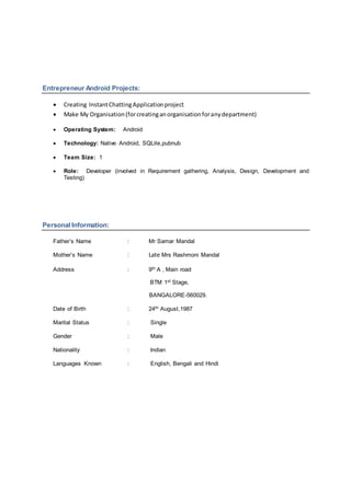 Entrepreneur Android Projects:
 Creating InstantChattingApplicationproject
 Make My Organisation(forcreatinganorganisationforanydepartment)
 Operating System: Android
 Technology: Native Android, SQLite,pubnub
 Team Size: 1
 Role: Developer (involved in Requirement gathering, Analysis, Design, Development and
Testing)
Personal Information:
Father’s Name : Mr Samar Mandal
Mother’s Name : Late Mrs Rashmoni Mandal
Address : 9th A , Main road
BTM 1st Stage,
BANGALORE-560029.
Date of Birth : 24th August,1987
Marital Status : Single
Gender : Male
Nationality : Indian
Languages Known : English, Bengali and Hindi
 