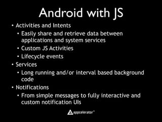 Android with JS
• Activities and Intents
  • Easily share and retrieve data between
    applications and system services
  • Custom JS Activities
  • Lifecycle events
• Services
  • Long running and/or interval based background
    code
• Notifications
  • From simple messages to fully interactive and
    custom notification UIs
 