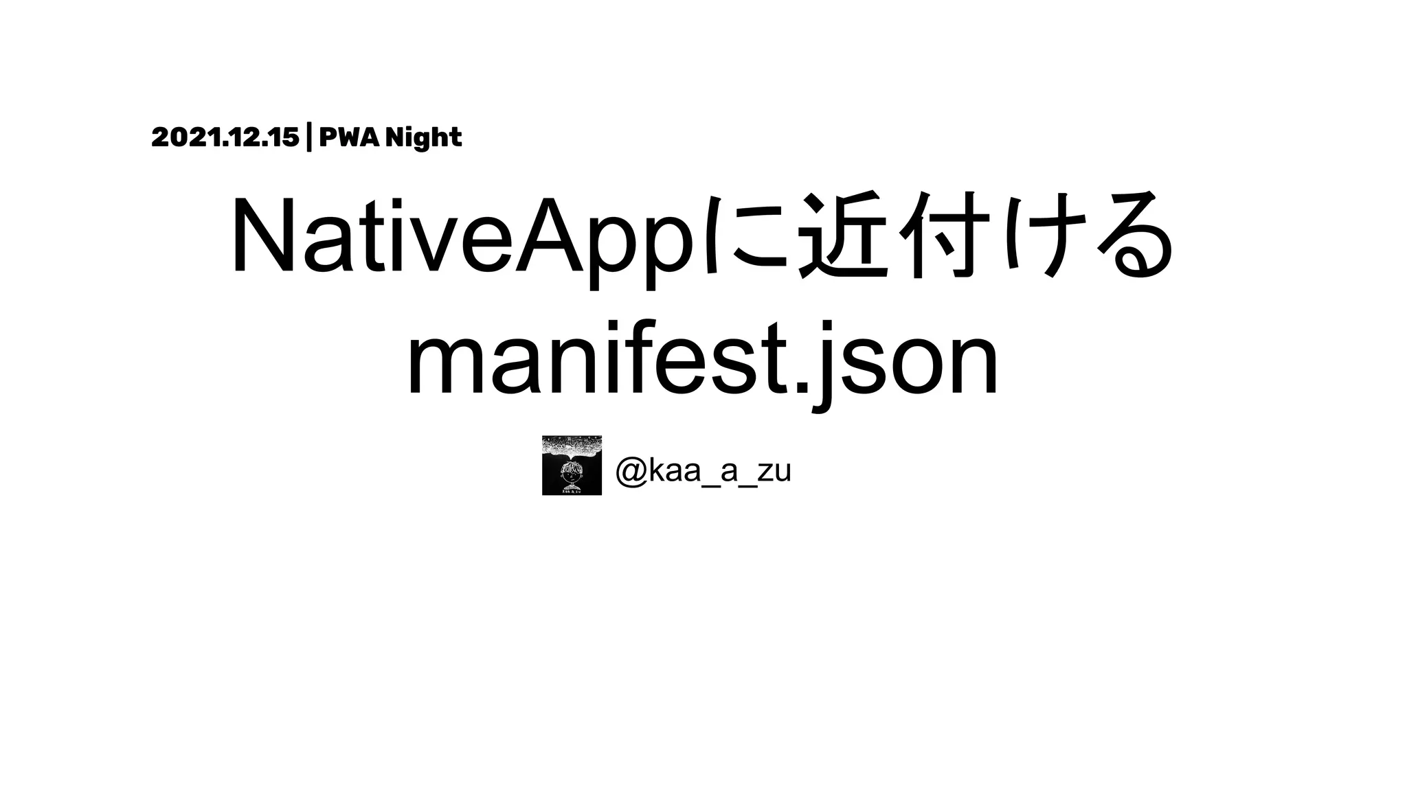 NativeAppに近付ける
manifest.json
@kaa_a_zu
2021.12.15 | PWA Night
 
