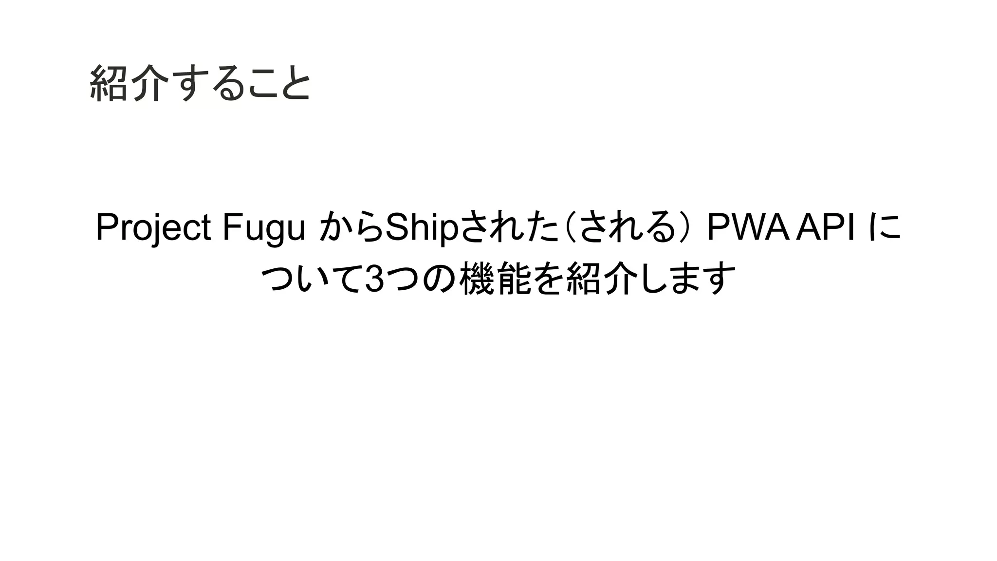 紹介すること
Project Fugu からShipされた（される） PWA API に
ついて3つの機能を紹介します
 