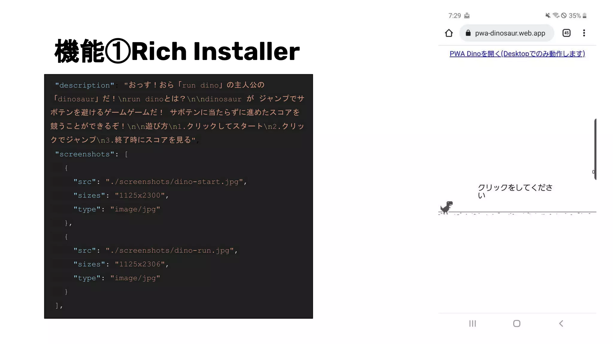 機能①Rich Installer
"description": "おっす！おら「run dino」の主人公の
「dinosaur」だ！nrun dinoとは？nndinosaur が ジャンプでサ
ボテンを避けるゲームゲームだ！ サボテンに当たらずに進めたスコアを
競うことができるぞ！nn遊び方n1.クリックしてスタートn2.クリッ
クでジャンプn3.終了時にスコアを見る",
"screenshots": [
{
"src": "./screenshots/dino-start.jpg",
"sizes": "1125x2300",
"type": "image/jpg"
},
{
"src": "./screenshots/dino-run.jpg",
"sizes": "1125x2306",
"type": "image/jpg"
}
],
 