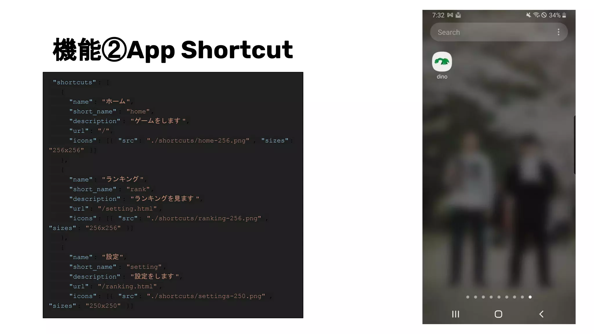 機能②App Shortcut
"shortcuts" : [
{
"name": "ホーム",
"short_name" : "home",
"description" : "ゲームをします ",
"url": "/",
"icons": [{ "src": "./shortcuts/home-256.png" , "sizes":
"256x256" }]
},
{
"name": "ランキング ",
"short_name" : "rank",
"description" : "ランキングを見ます ",
"url": "/setting.html" ,
"icons": [{ "src": "./shortcuts/ranking-256.png" ,
"sizes": "256x256" }]
},
{
"name": "設定",
"short_name" : "setting" ,
"description" : "設定をします ",
"url": "/ranking.html" ,
"icons": [{ "src": "./shortcuts/settings-250.png" ,
"sizes": "250x250" }]
 