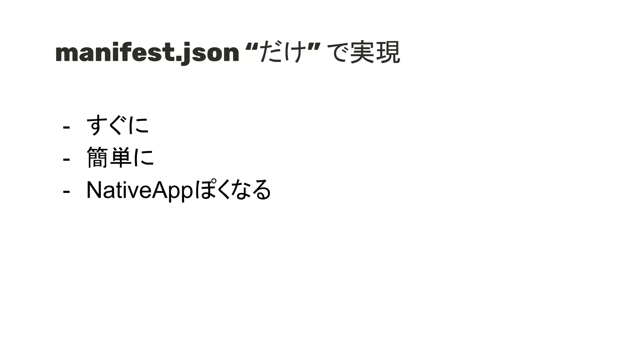 manifest.json “だけ” で実現
- すぐに
- 簡単に
- NativeAppぽくなる
 