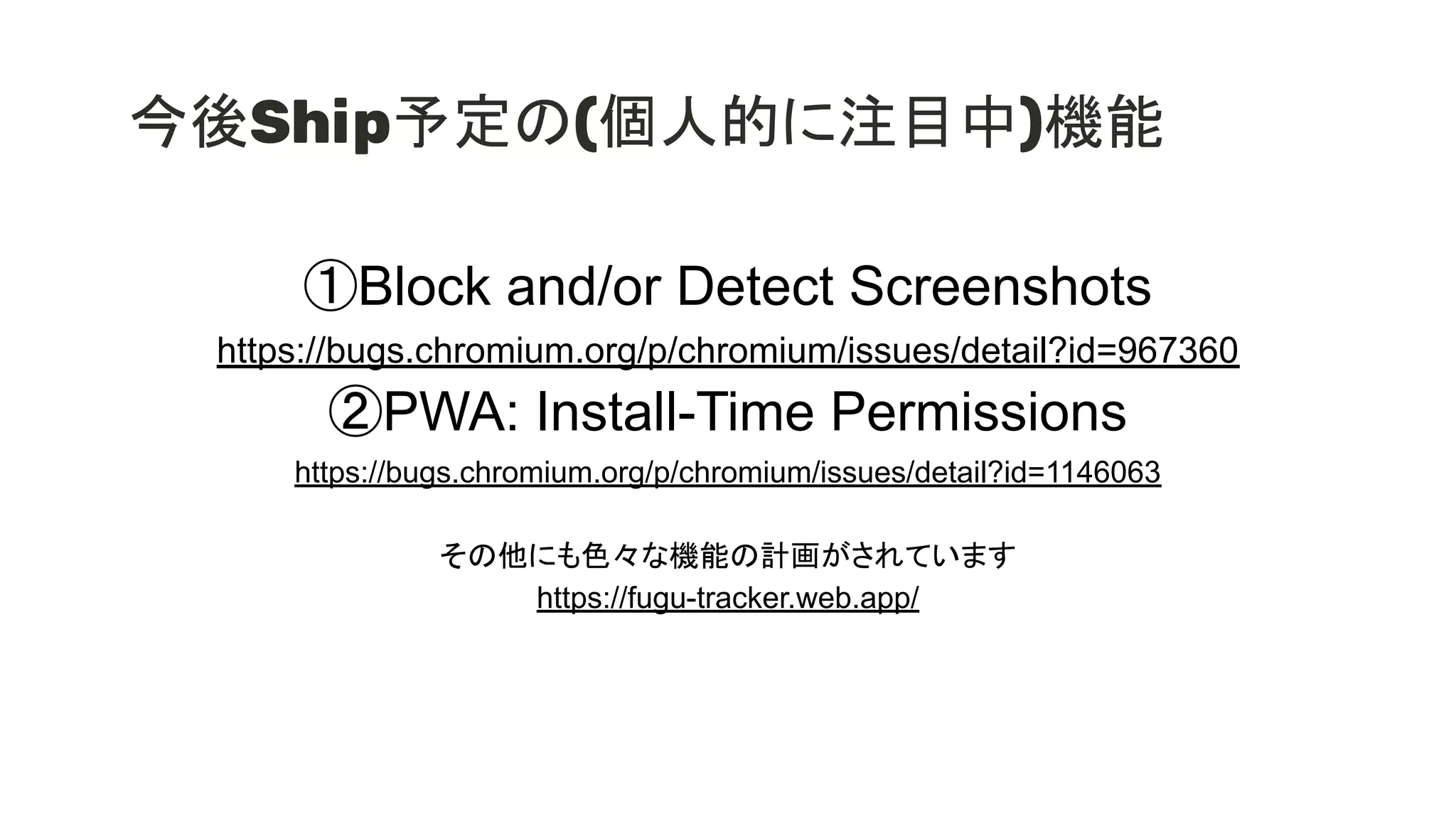 今後Ship予定の(個人的に注目中)機能
①Block and/or Detect Screenshots
https://bugs.chromium.org/p/chromium/issues/detail?id=967360
②PWA: Install-Time Permissions
https://bugs.chromium.org/p/chromium/issues/detail?id=1146063
その他にも色々な機能の計画がされています
https://fugu-tracker.web.app/
 