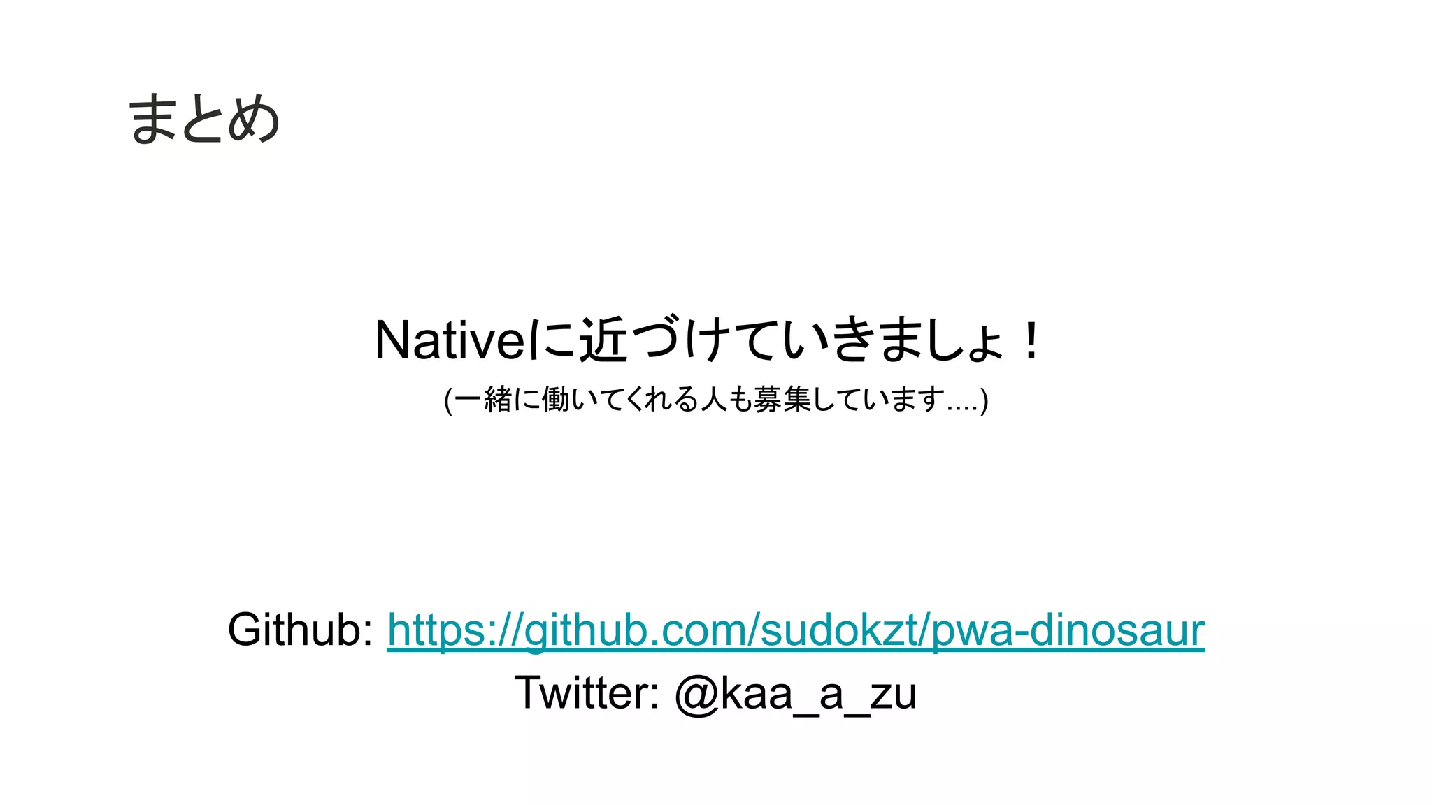 まとめ
Nativeに近づけていきましょ！
(一緒に働いてくれる人も募集しています....)
Github: https://github.com/sudokzt/pwa-dinosaur
Twitter: @kaa_a_zu
 