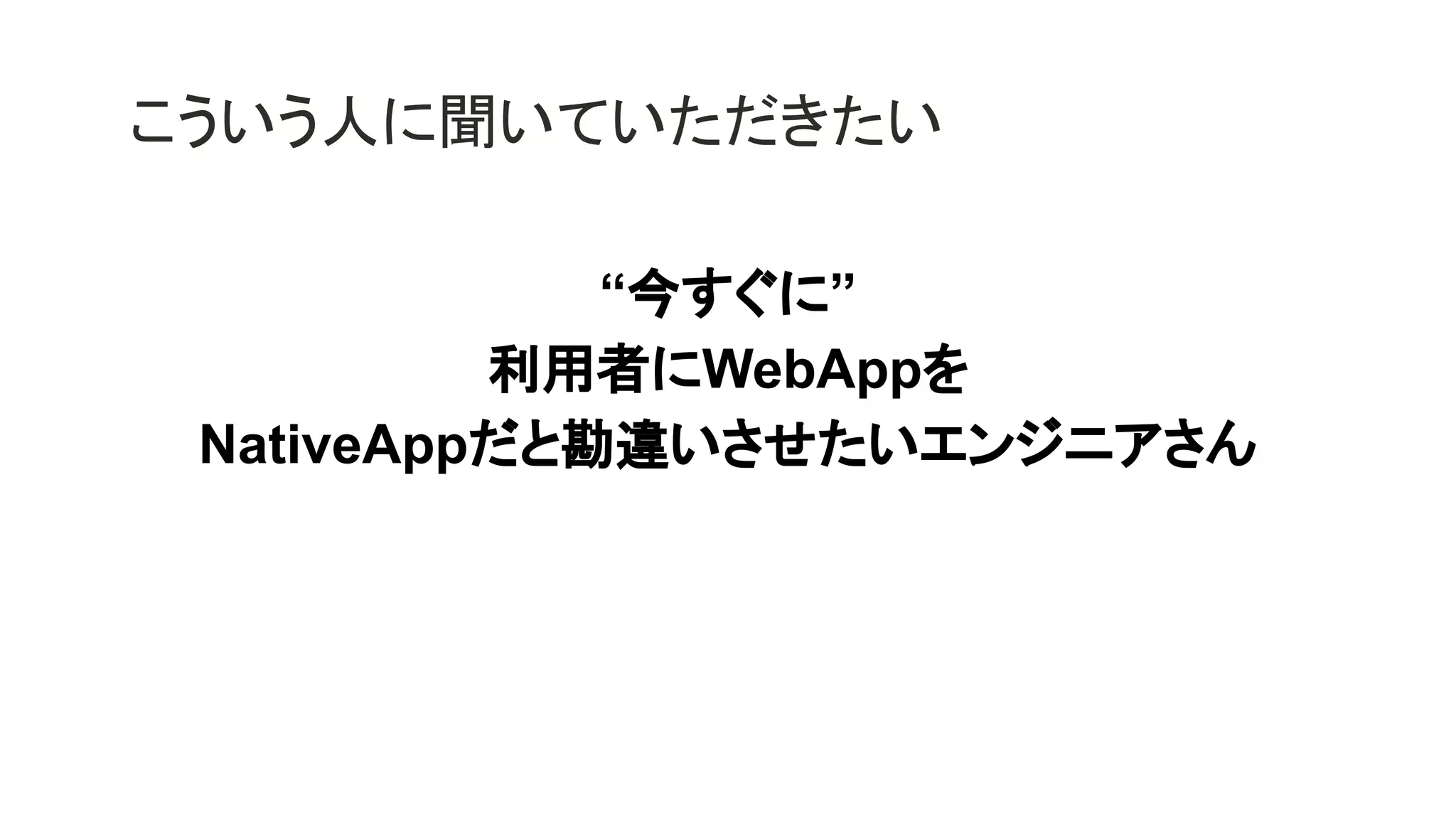 “今すぐに”
利用者にWebAppを
NativeAppだと勘違いさせたいエンジニアさん
こういう人に聞いていただきたい
 