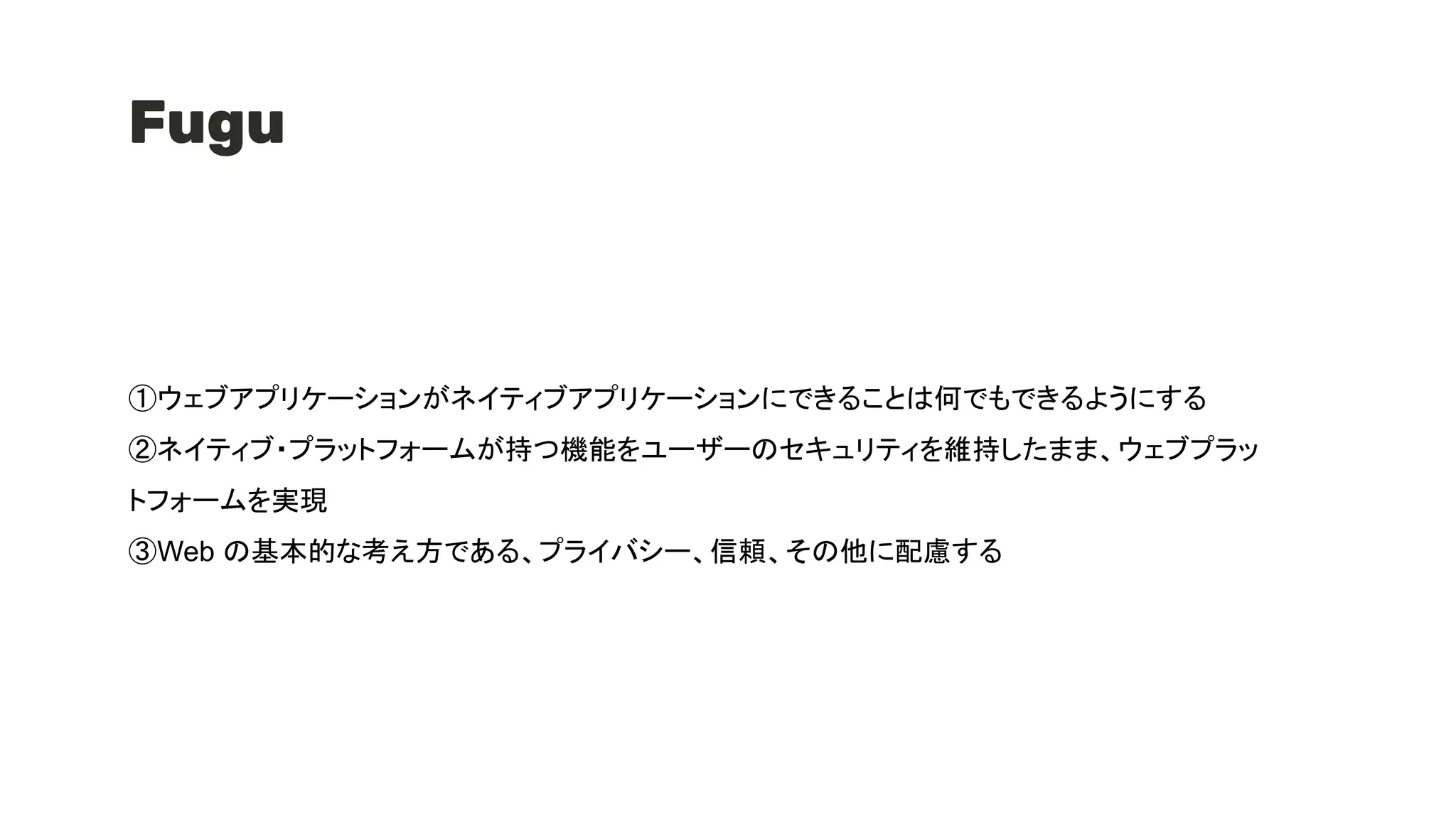 Fugu
①ウェブアプリケーションがネイティブアプリケーションにできることは何でもできるようにする
②ネイティブ・プラットフォームが持つ機能をユーザーのセキュリティを維持したまま、ウェブプラッ
トフォームを実現
③Web の基本的な考え方である、プライバシー、信頼、その他に配慮する
 