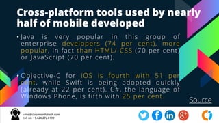 Cross-platform tools used by nearly
half of mobile developed
• Java is very popular in this group of
enterprise developers (74 per cent), more
popular, in fact than HTML/ CSS (70 per cent)
or JavaScript (70 per cent).
• Objective-C for iOS is fourth with 51 per
cent, while Swift is being adopted quickly
(already at 22 per cent). C#, the language of
Windows Phone, is fifth with 25 per cent.
Source
 