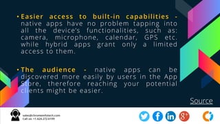 • Easier access to built-in capabilities -
native apps have no problem tapping into
all the device’s functionalities, such as:
camera, microphone, calendar, GPS etc.
while hybrid apps grant only a limited
access to them.
• The audience - native apps can be
discovered more easily by users in the App
Store, therefore reaching your potential
clients might be easier.
Source
 
