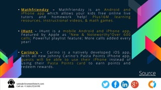 • Mat hf ri endzy – Math friendzy i s a n Android an d
iPh on e app wh ich allows your kids fre e on line liv e
tu tors a n d h omework help! Plus 16M learn in g
re sou rce s, in structional v ide os, & math game s .
• i Hunt - i Hun t i s a mobile An droid a n d iPh one app,
Fe ature d by Apple as "New & Noteworthy "Over 600
calls ; P owe rfu l play list fe atu re ; More calls adde d ev ery
y e ar !
• Cari no's - Carin o i s a n ativ ely dev elope d iOS app ,
With all new Joh nny Carin o's Pasta Poi n ts iPh one app,
gu e sts w ill be able t o u se th e ir iPh one in ste ad o f
u sin g th eir P asta P oin ts ca rd t o e a rn poin ts an d
re de e m rew ards .
Source
 