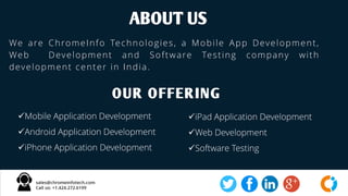 We are ChromeInfo Technologies, a Mobile App Development,
Web Development and Software Testing company with
development center in India.
ABOUT US
OUR OFFERING
Mobile Application Development
Android Application Development
iPhone Application Development
iPad Application Development
Web Development
Software Testing
 