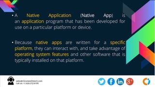 • A Native Application (Native App) is
an application program that has been developed for
use on a particular platform or device.
• Because native apps are written for a specific
platform, they can interact with, and take advantage of
operating system features and other software that is
typically installed on that platform.
 