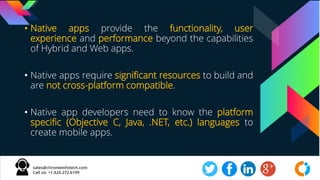 • Native apps provide the functionality, user
experience and performance beyond the capabilities
of Hybrid and Web apps.
• Native apps require significant resources to build and
are not cross-platform compatible.
• Native app developers need to know the platform
specific (Objective C, Java, .NET, etc.) languages to
create mobile apps.
 