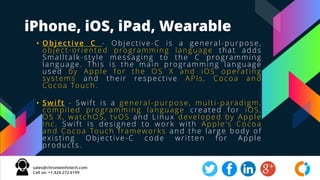 iPhone, iOS, iPad, Wearable
• Objective C - Objective-C is a general-purpose,
object-oriented programming language that adds
Smalltalk-style messaging to the C programming
language. This is the main programming language
used by Apple for the OS X and iOS operating
systems and their respective APIs, Cocoa and
Cocoa Touch.
• Swift - Swift is a general-purpose, multi-paradigm,
compiled programming language created for iOS,
OS X, watchOS, tvOS and Linux developed by Apple
Inc. Swift is designed to work with Apple's Cocoa
and Cocoa Touch frameworks and the large body of
existing Objective-C code written for Apple
products.
 