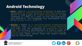 Android Technology
• Java - Java is a programming language. It was first
developed by James Gosling at Sun Microsystems,
which is now a part of Oracle Corporation. It was
released in 1995 as a part of Sun Microsystems'
Java platform. The language has developed much
of its syntax from C and C++.
• Kotlin - Kotlin is a statically-typed programming
language that runs on the Java Virtual Machine
and also can be compiled to JavaScript source
code. Its primary development is from a team of
JetBrains programmers based in Saint Petersburg,
Russia (the name comes from the Kotlin Island,
near St. Petersburg).
 