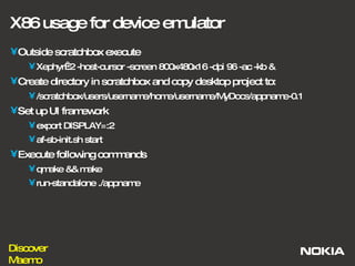 X86 usage for device emulator Outside scratchbox execute Xephyr:2 -host-cursor -screen 800x480x16 -dpi 96 -ac -kb &  Create directory in scratchbox and copy desktop project to: /scratchbox/users/username/home/username/MyDocs/appname-0.1 Set up UI framework export DISPLAY=:2 af-sb-init.sh start Execute following commands qmake && make run-standalone ./appname 
