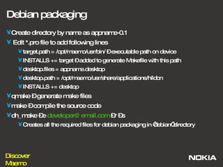 Debian packaging Create directory by name as appname-0.1 Edit *.pro file to add following lines target.path = /opt/maemo/usr/bin/ – executable path on device INSTALLS += target – added to generate Makefile with this path desktop.files = appname.desktop desktop.path = /opt/maemo/usr/share/applications/hildon INSTALLS += desktop qmake – generate make files make – compile the source code dh_make –e  [email_address]  –r –s Creates all the required files for debian packaging in ‘debian’ directory 