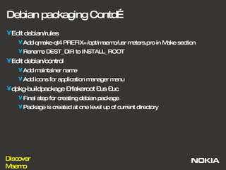 Debian packaging Contd… Edit debian/rules Add qmake-qt4 PREFIX=/opt/maemo/usr meters.pro in Make section Rename DEST_DIR to INSTALL_ROOT Edit debian/control Add maintainer name  Add icons for application manager menu dpkg-buildpackage –rfakeroot –us –uc Final step for creating debian package Package is created at one level up of current directory 