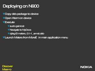 Deploying on N900 Copy deb package to device Open Xterm on device Execute  sudo gainroot  Navigate to MyDocs dpkg –i meters_0.1-1_armel.deb Launch Meters from More… in main application menu 