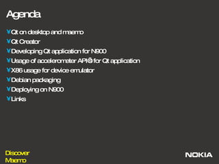Agenda Qt on desktop and maemo Qt Creator Developing Qt application for N900 Usage of accelerometer API’s for Qt application X86 usage for device emulator Debian packaging Deploying on N900 Links 