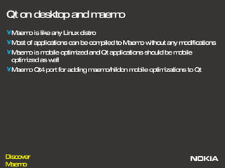 Qt on desktop and maemo Maemo is like any Linux distro Most of applications can be compiled to Maemo without any modifications Maemo is mobile optimized and Qt applications should be mobile optimized as well Maemo Qt4 port for adding maemo/hildon mobile optimizations to Qt 