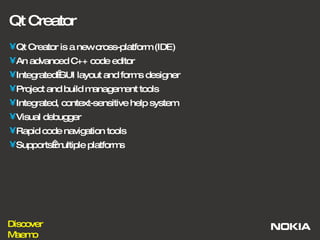Qt Creator Qt Creator is a new cross-platform (IDE) An advanced C++ code editor IntegratedGUI layout and forms designer Project and build management tools Integrated, context-sensitive help system Visual debugger Rapid code navigation tools Supportsmultiple platforms 