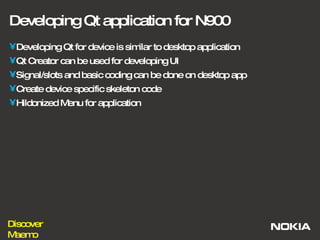 Developing Qt application for N900 Developing Qt for device is similar to desktop application Qt Creator can be used for developing UI Signal/slots and basic coding can be done on desktop app Create device specific skeleton code Hildonized Menu for application 
