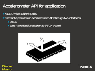 Accelerometer API for application MCE – Mode Control Entity Fremantle provides an accelerometer API through two interfaces: D-Bus sysfs - /sys/class/i2c-adapter/i2c-3/3-001d/coord  