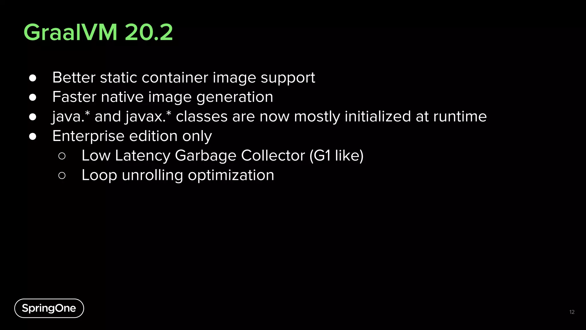 GraalVM 20.2
● Better static container image support
● Faster native image generation
● java.* and javax.* classes are now mostly initialized at runtime
● Enterprise edition only
○ Low Latency Garbage Collector (G1 like)
○ Loop unrolling optimization
12
 