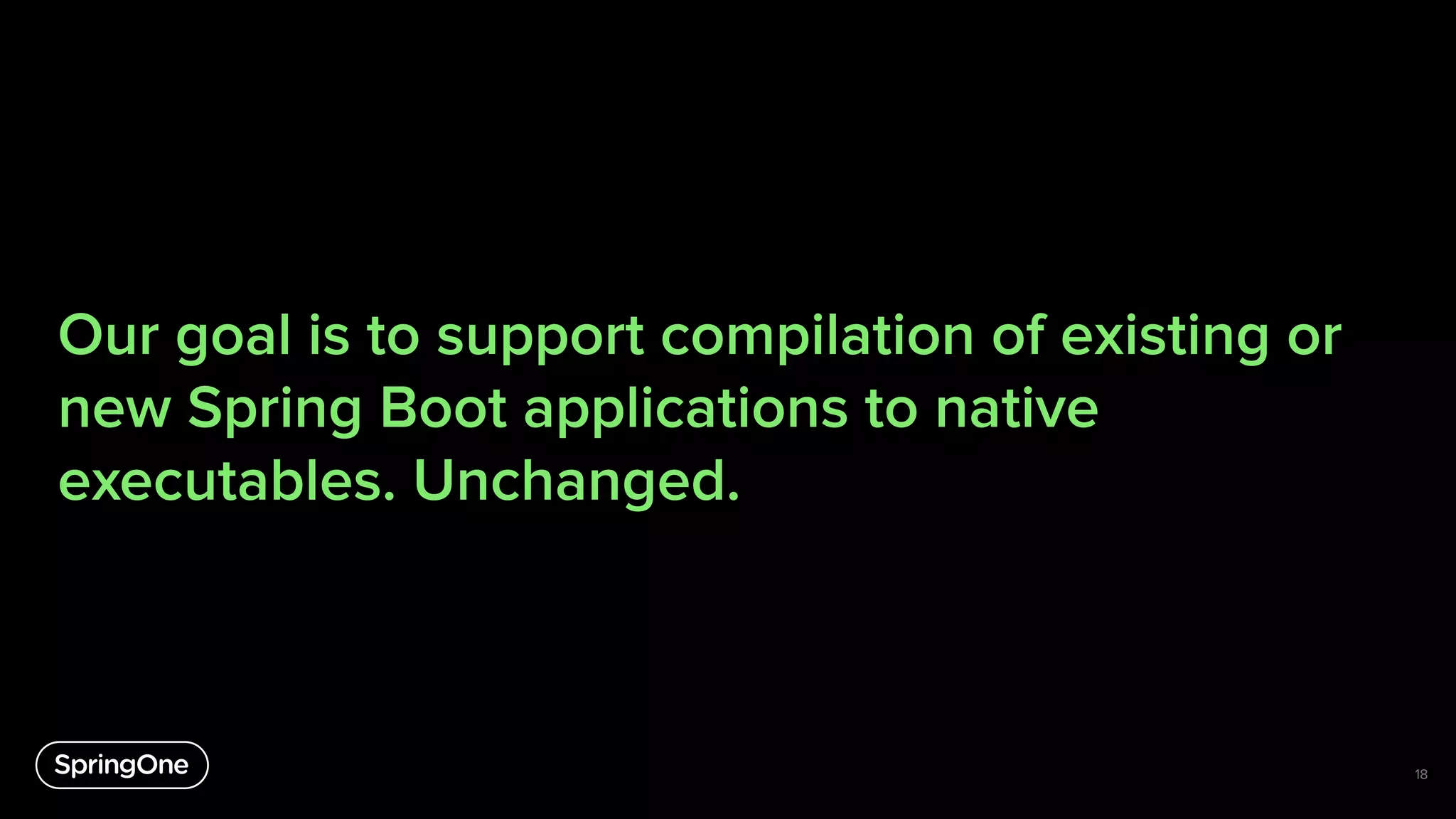 Our goal is to support compilation of existing or
new Spring Boot applications to native
executables. Unchanged.
18
 